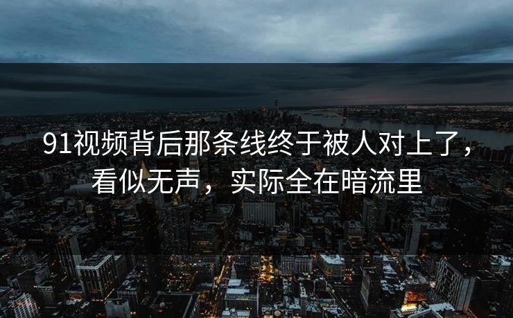 91视频背后那条线终于被人对上了，看似无声，实际全在暗流里