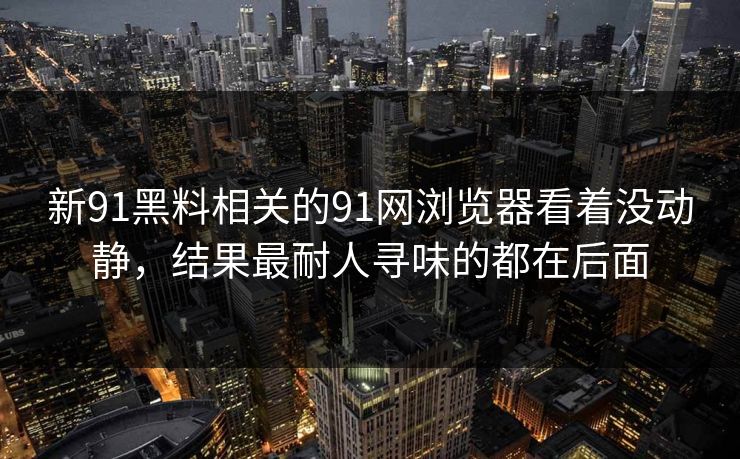 新91黑料相关的91网浏览器看着没动静，结果最耐人寻味的都在后面