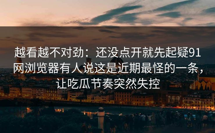 越看越不对劲：还没点开就先起疑91网浏览器有人说这是近期最怪的一条，让吃瓜节奏突然失控