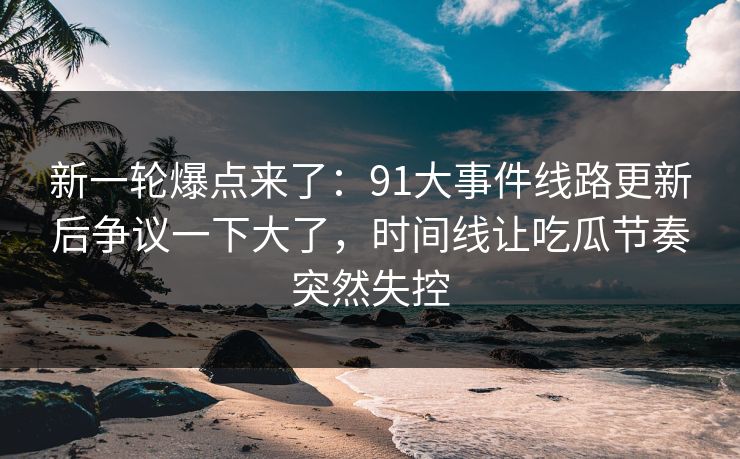 新一轮爆点来了：91大事件线路更新后争议一下大了，时间线让吃瓜节奏突然失控