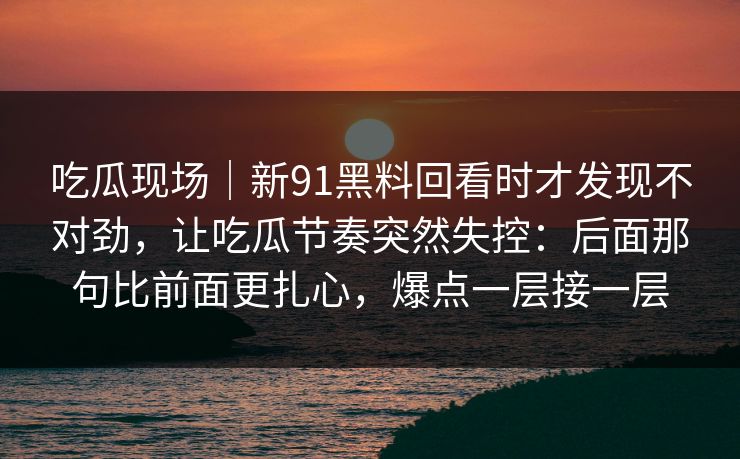 吃瓜现场｜新91黑料回看时才发现不对劲，让吃瓜节奏突然失控：后面那句比前面更扎心，爆点一层接一层