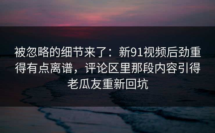 被忽略的细节来了：新91视频后劲重得有点离谱，评论区里那段内容引得老瓜友重新回坑
