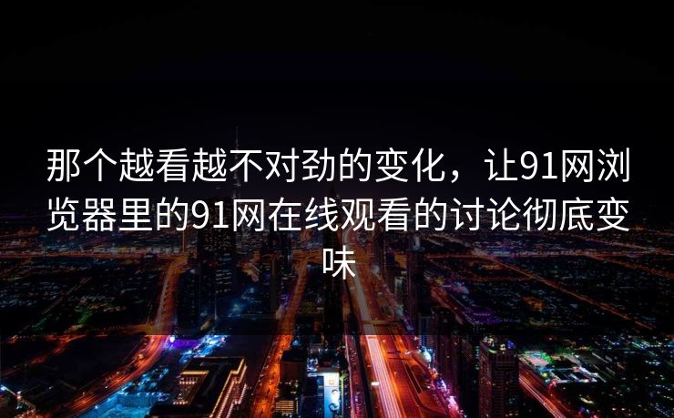 那个越看越不对劲的变化，让91网浏览器里的91网在线观看的讨论彻底变味