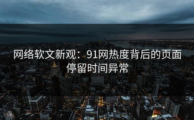 网络软文新观：91网热度背后的页面停留时间异常