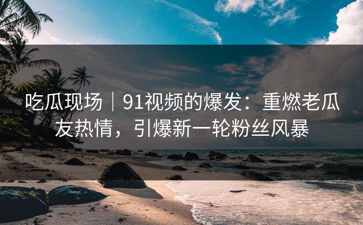 吃瓜现场｜91视频的爆发：重燃老瓜友热情，引爆新一轮粉丝风暴