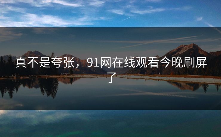 真不是夸张，91网在线观看今晚刷屏了