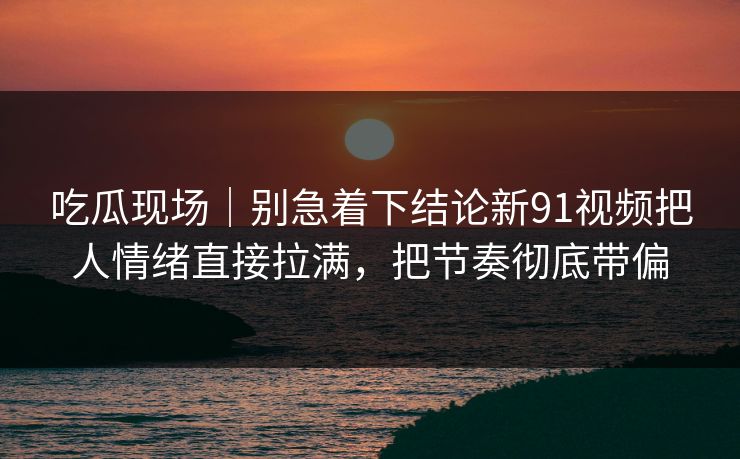 吃瓜现场｜别急着下结论新91视频把人情绪直接拉满，把节奏彻底带偏