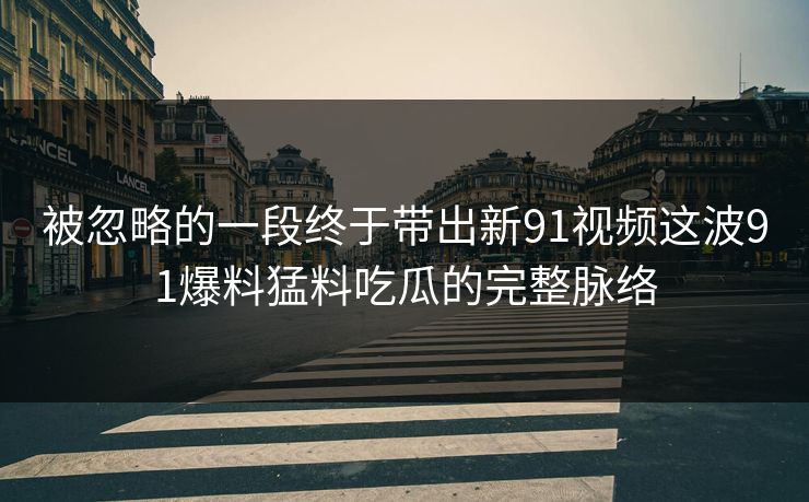 被忽略的一段终于带出新91视频这波91爆料猛料吃瓜的完整脉络