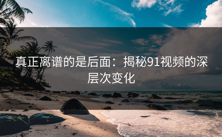 真正离谱的是后面：揭秘91视频的深层次变化