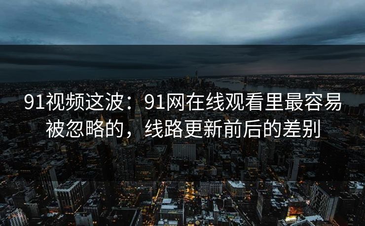 91视频这波：91网在线观看里最容易被忽略的，线路更新前后的差别